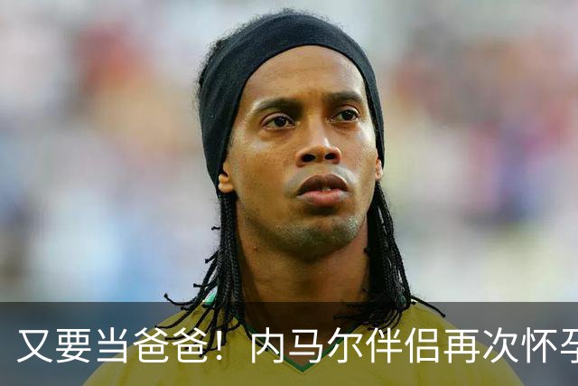 又要当爸爸！内马尔伴侣再次怀孕 两人将迎第三个女儿